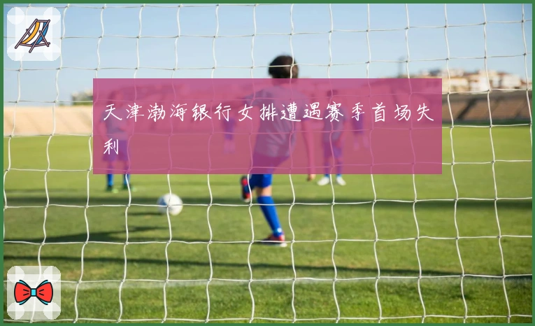 天津渤海银行女排遭遇赛季首场失利