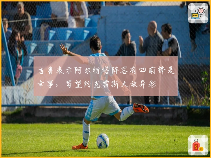 吉鲁表示阿尔特塔阵容有四前锋是幸事，寄望约克雷斯大放异彩