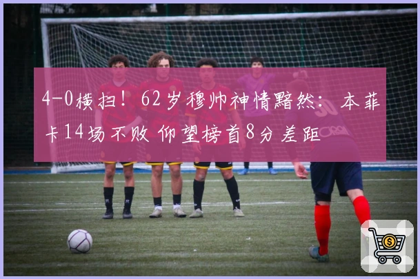 4-0横扫！62岁穆帅神情黯然：本菲卡14场不败 仰望榜首8分差距