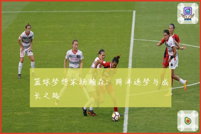 篮球梦想家杨瀚森：跨洋逐梦与成长之路