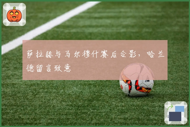 萨拉赫与马尔穆什赛后合影，哈兰德留言致意