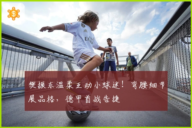 樊振东温柔互动小球迷！弯腰细节展品格，德甲首战告捷