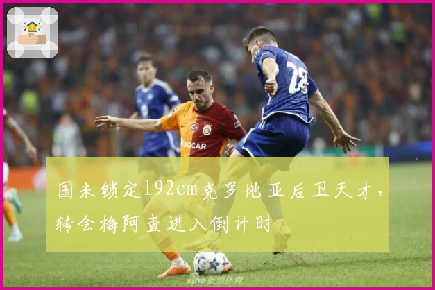 国米锁定192cm克罗地亚后卫天才，转会梅阿查进入倒计时