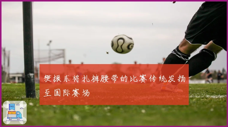 樊振东将扎裤腰带的比赛传统发扬至国际赛场