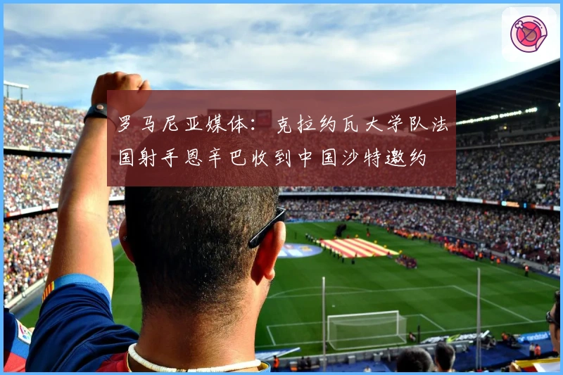 罗马尼亚媒体：克拉约瓦大学队法国射手恩辛巴收到中国沙特邀约