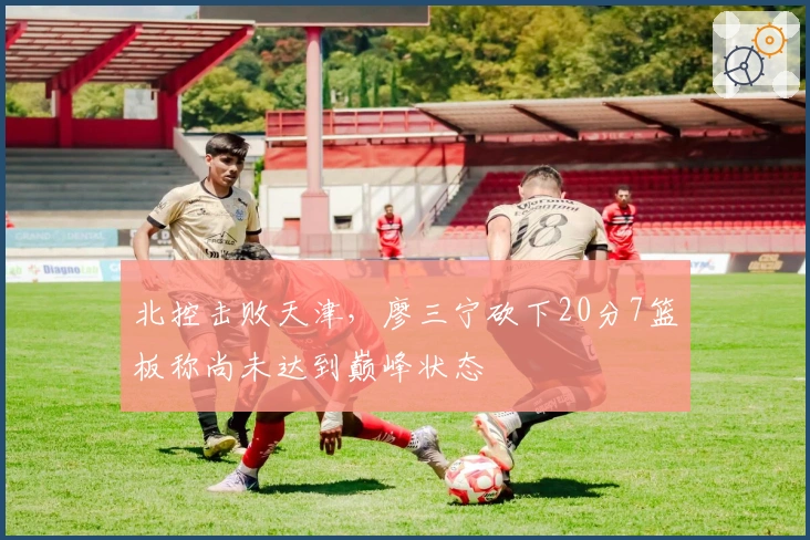 北控击败天津，廖三宁砍下20分7篮板称尚未达到巅峰状态