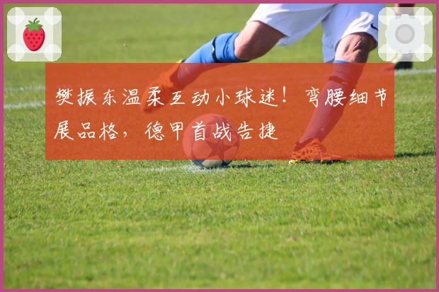 樊振东温柔互动小球迷！弯腰细节展品格，德甲首战告捷