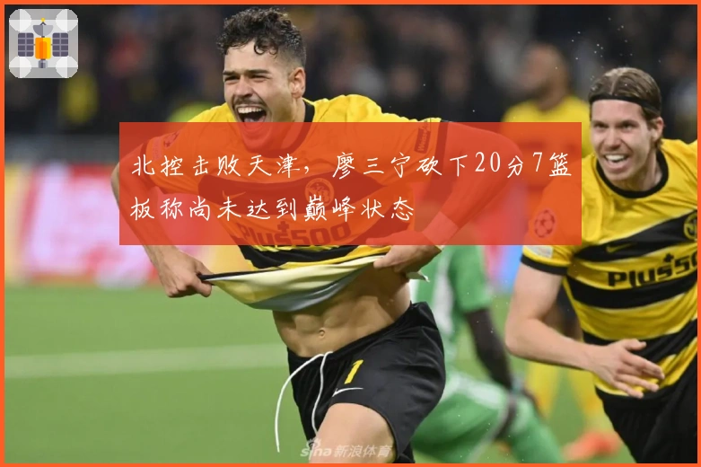 北控击败天津，廖三宁砍下20分7篮板称尚未达到巅峰状态