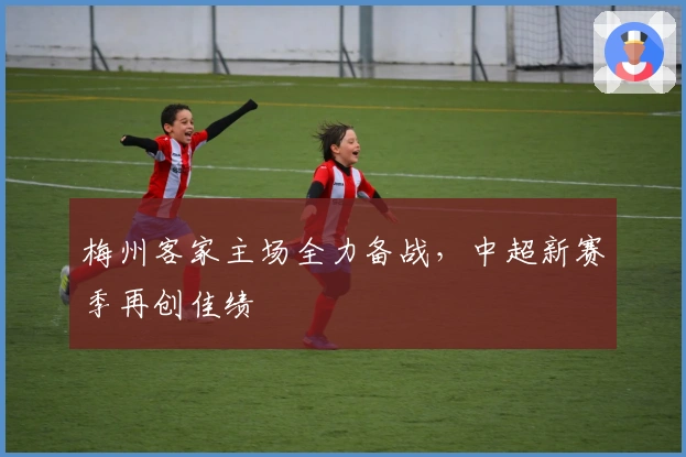 梅州客家主场全力备战，中超新赛季再创佳绩