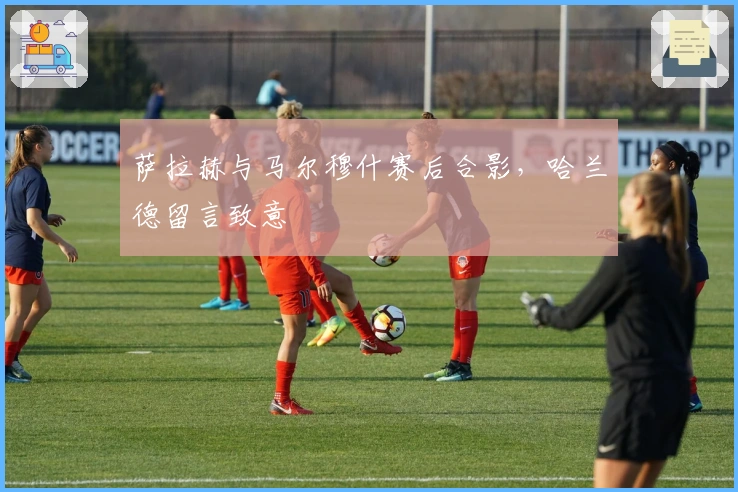 萨拉赫与马尔穆什赛后合影，哈兰德留言致意