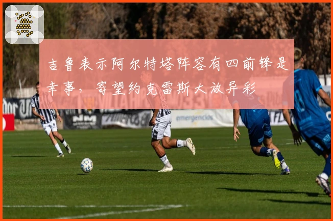 吉鲁表示阿尔特塔阵容有四前锋是幸事，寄望约克雷斯大放异彩