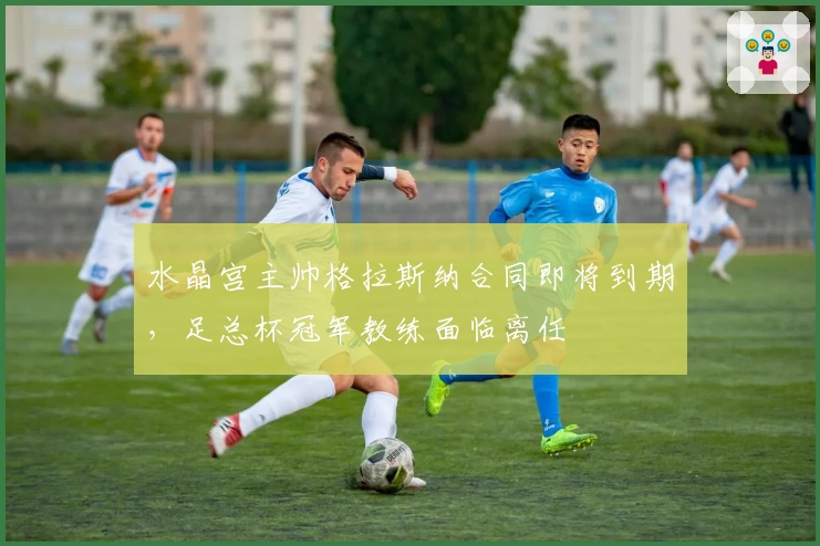 水晶宫主帅格拉斯纳合同即将到期，足总杯冠军教练面临离任