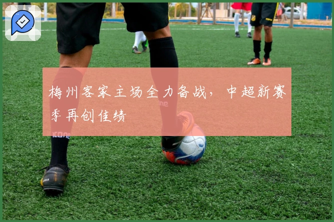梅州客家主场全力备战,中超新赛季再创佳绩